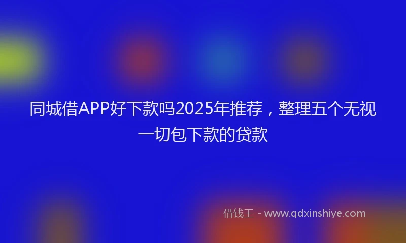 同城借APP好下款吗2025年推荐，整理五个无视一切包下款的贷款