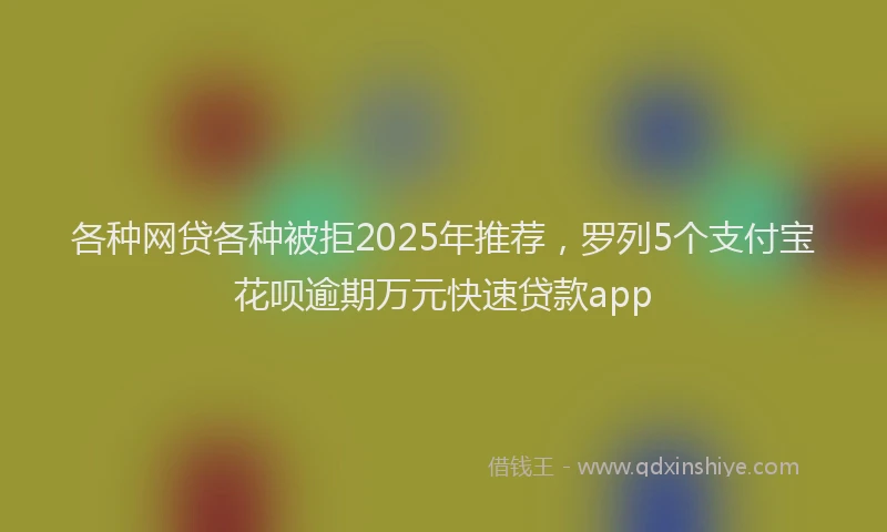 各种网贷各种被拒2025年推荐，罗列5个支付宝花呗逾期万元快速贷款app