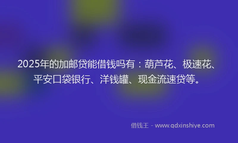 2025年的加邮贷能借钱吗有：葫芦花、极速花、平安口袋银行、洋钱罐、现金流速贷等。
