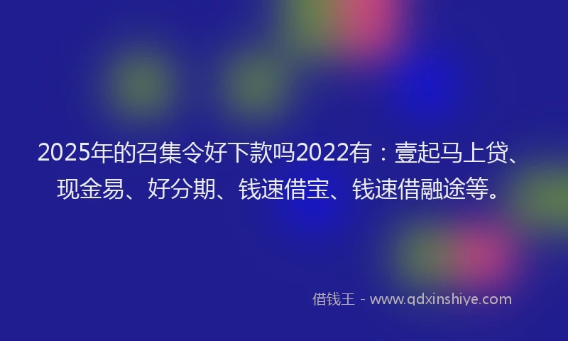 2025年的召集令好下款吗2022有：壹起马上贷、现金易、好分期、钱速借宝、钱速借融途等。