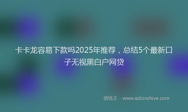 卡卡龙容易下款吗2025年推荐，总结5个最新口子无视黑白户网贷