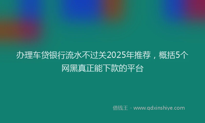 办理车贷银行流水不过关2025年推荐，概括5个网黑真正能下款的平台