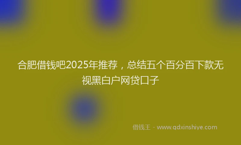 合肥借钱吧2025年推荐，总结五个百分百下款无视黑白户网贷口子