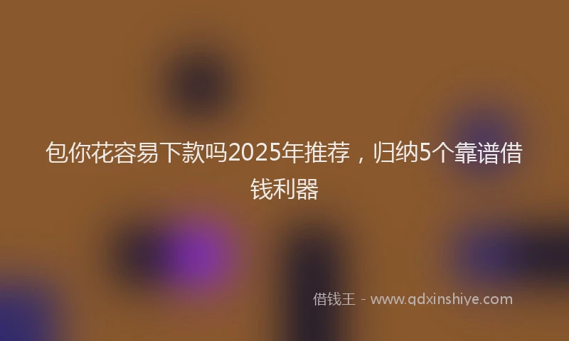 包你花容易下款吗2025年推荐，归纳5个靠谱借钱利器