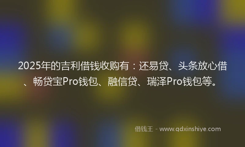 2025年的吉利借钱收购有：还易贷、头条放心借、畅贷宝Pro钱包、融信贷、瑞泽Pro钱包等。