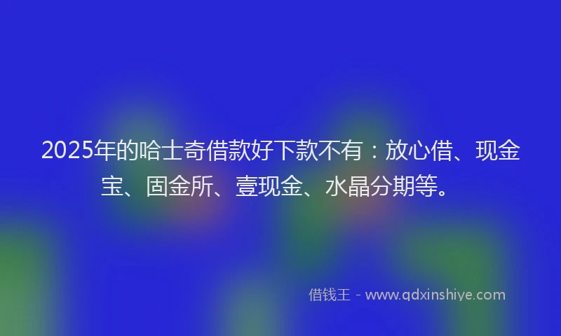 2025年的哈士奇借款好下款不有：放心借、现金宝、固金所、壹现金、水晶分期等。
