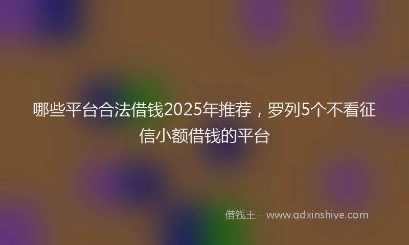 哪些平台合法借钱2025年推荐，罗列5个不看征信小额借钱的平台