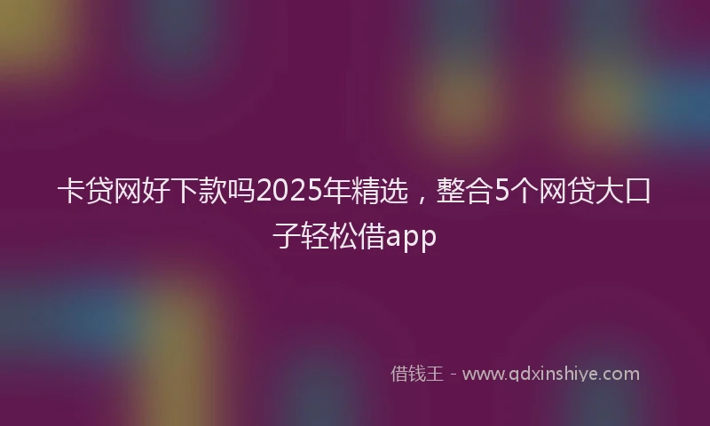 卡贷网好下款吗2025年精选，整合5个网贷大口子轻松借app