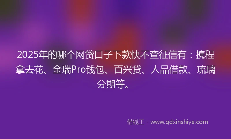 2025年的哪个网贷口子下款快不查征信有：携程拿去花、金瑞Pro钱包、百兴贷、人品借款、琉璃分期等。