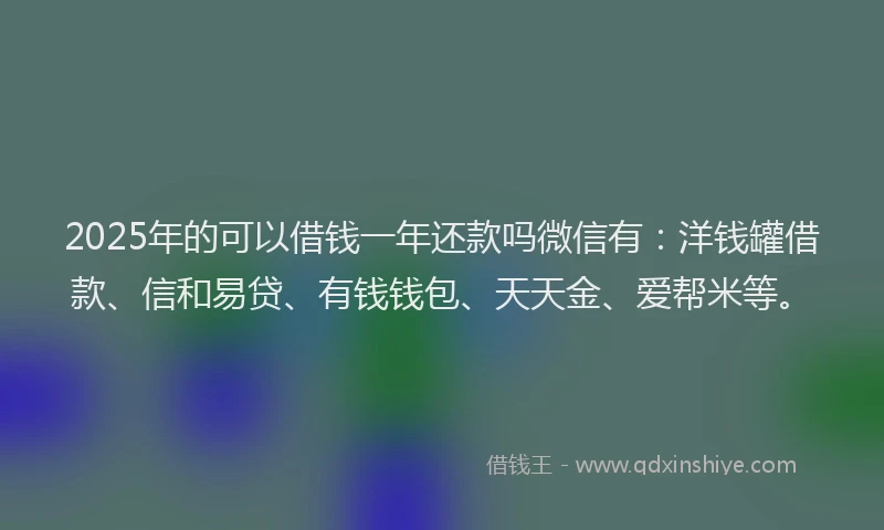 2025年的可以借钱一年还款吗微信有：洋钱罐借款、信和易贷、有钱钱包、天天金、爱帮米等。
