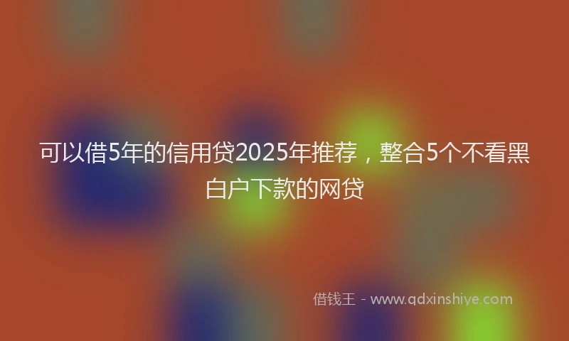 可以借5年的信用贷2025年推荐，整合5个不看黑白户下款的网贷