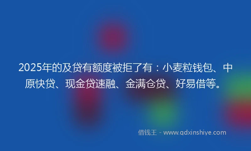 2025年的及贷有额度被拒了有：小麦粒钱包、中原快贷、现金贷速融、金满仓贷、好易借等。