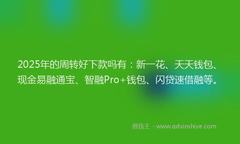 2025年的周转好下款吗有：新一花、天天钱包、现金易融通宝、智融Pro+钱包、闪贷速借融等。