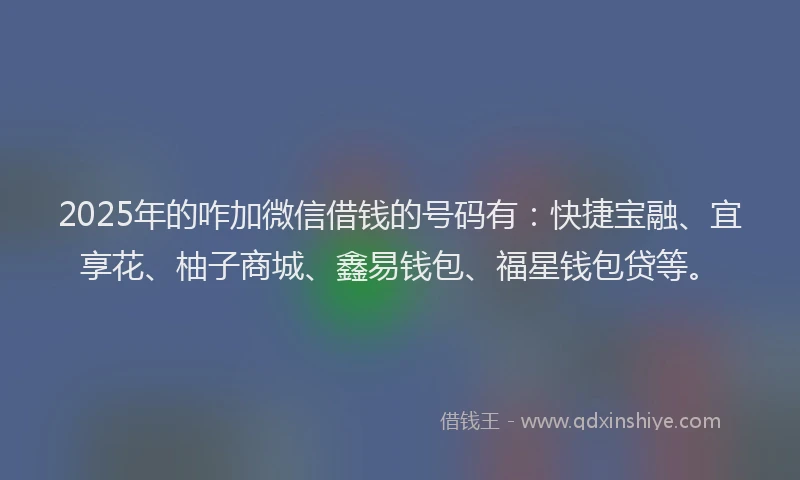 2025年的咋加微信借钱的号码有：快捷宝融、宜享花、柚子商城、鑫易钱包、福星钱包贷等。