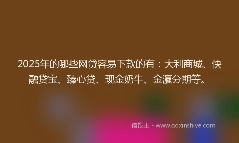 2025年的哪些网贷容易下款的有：大利商城、快融贷宝、臻心贷、现金奶牛、金瀛分期等。