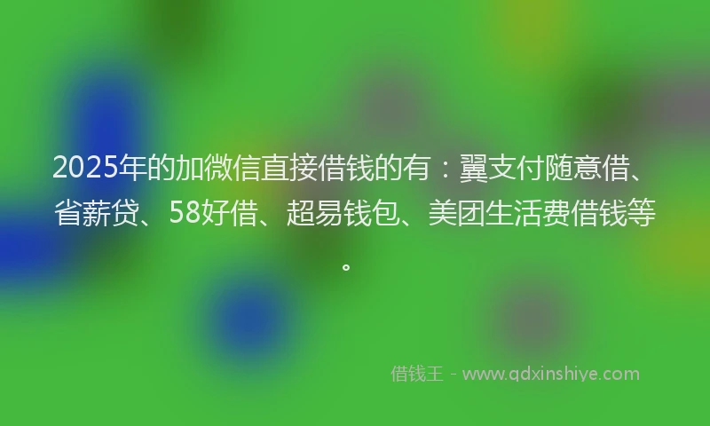 2025年的加微信直接借钱的有：翼支付随意借、省薪贷、58好借、超易钱包、美团生活费借钱等。