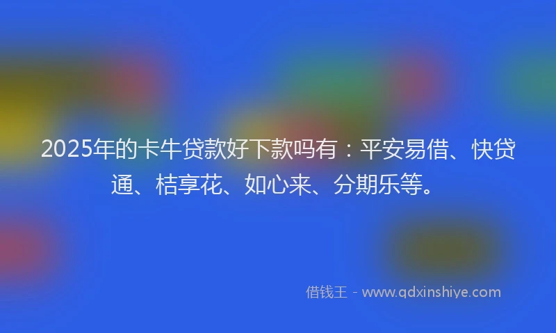 2025年的卡牛贷款好下款吗有：平安易借、快贷通、桔享花、如心来、分期乐等。