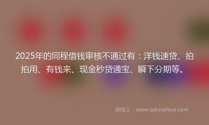 2025年的同程借钱审核不通过有：洋钱速贷、拍拍用、有钱来、现金秒贷通宝、瞬下分期等。