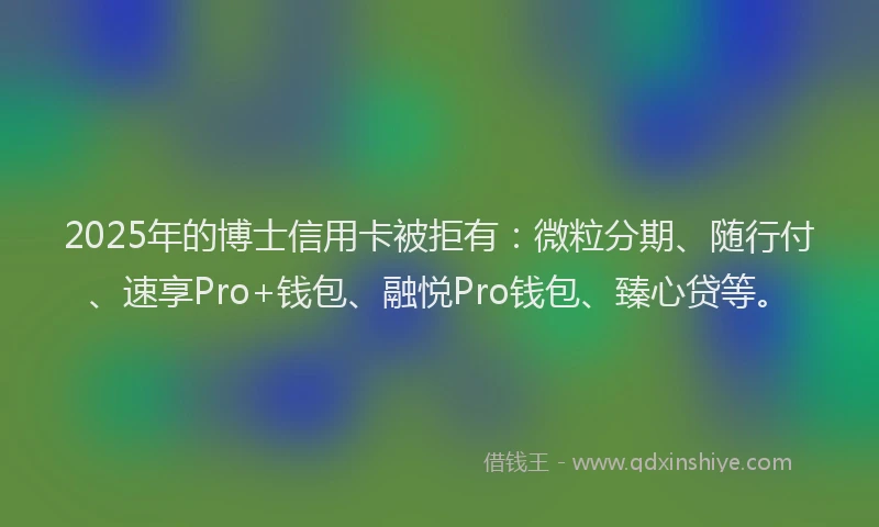 2025年的博士信用卡被拒有：微粒分期、随行付、速享Pro+钱包、融悦Pro钱包、臻心贷等。