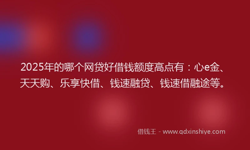 2025年的哪个网贷好借钱额度高点有：心e金、天天购、乐享快借、钱速融贷、钱速借融途等。