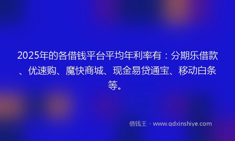 2025年的各借钱平台平均年利率有：分期乐借款、优速购、魔快商城、现金易贷通宝、移动白条等。