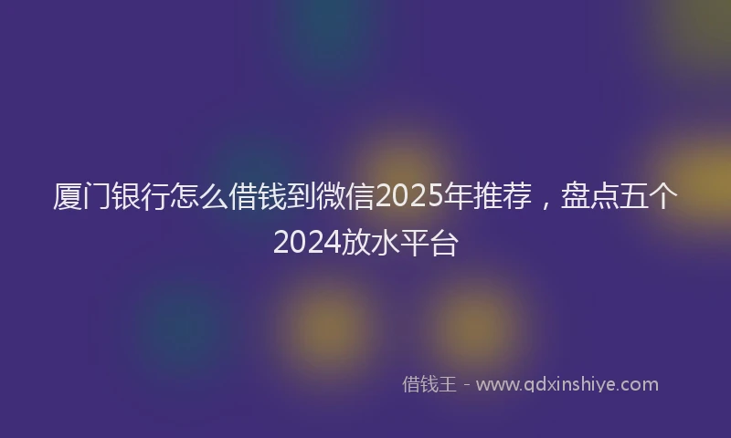 厦门银行怎么借钱到微信2025年推荐，盘点五个2024放水平台