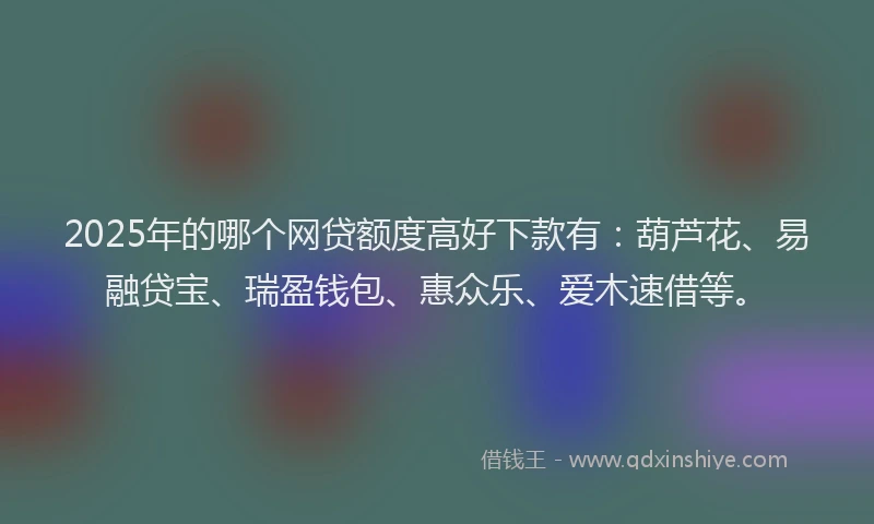 2025年的哪个网贷额度高好下款有：葫芦花、易融贷宝、瑞盈钱包、惠众乐、爱木速借等。