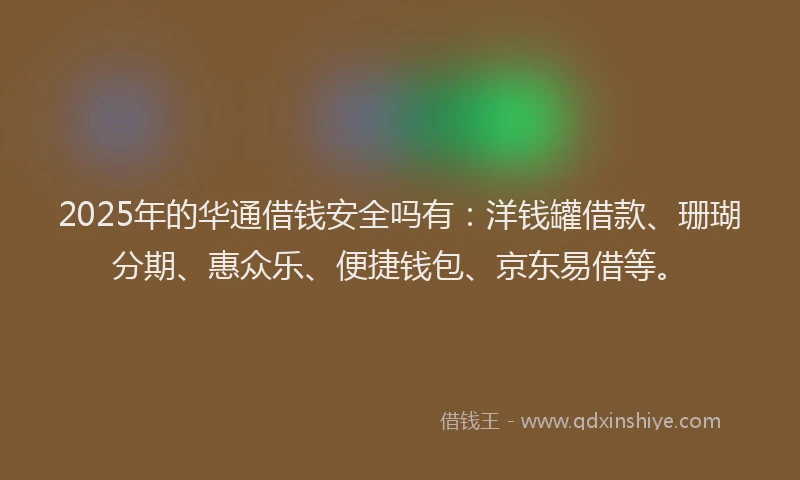 2025年的华通借钱安全吗有：洋钱罐借款、珊瑚分期、惠众乐、便捷钱包、京东易借等。