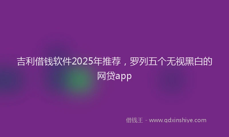 吉利借钱软件2025年推荐，罗列五个无视黑白的网贷app