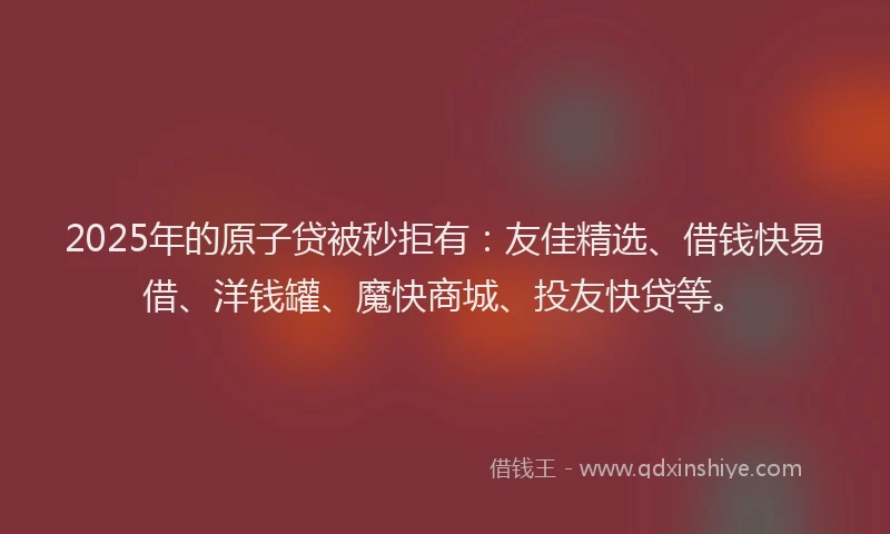 2025年的原子贷被秒拒有：友佳精选、借钱快易借、洋钱罐、魔快商城、投友快贷等。