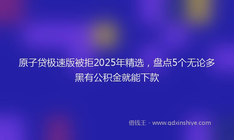 原子贷极速版被拒2025年精选，盘点5个无论多黑有公积金就能下款