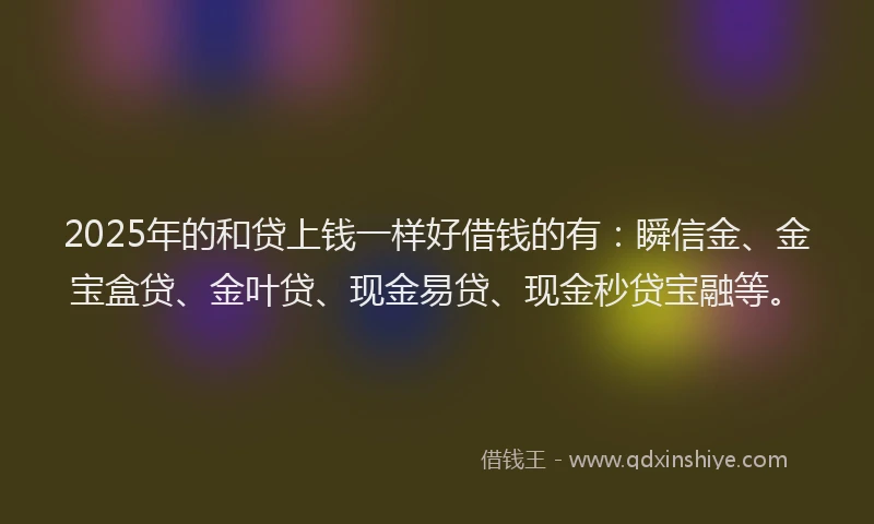 2025年的和贷上钱一样好借钱的有：瞬信金、金宝盒贷、金叶贷、现金易贷、现金秒贷宝融等。