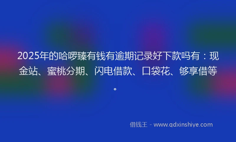 2025年的哈啰臻有钱有逾期记录好下款吗有：现金站、蜜桃分期、闪电借款、口袋花、够享借等。