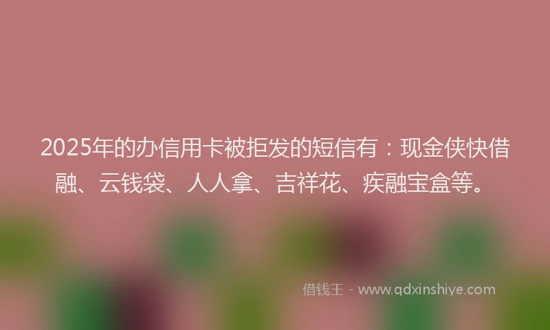 2025年的办信用卡被拒发的短信有：现金侠快借融、云钱袋、人人拿、吉祥花、疾融宝盒等。