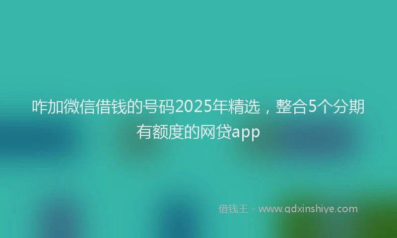 咋加微信借钱的号码2025年精选，整合5个分期有额度的网贷app