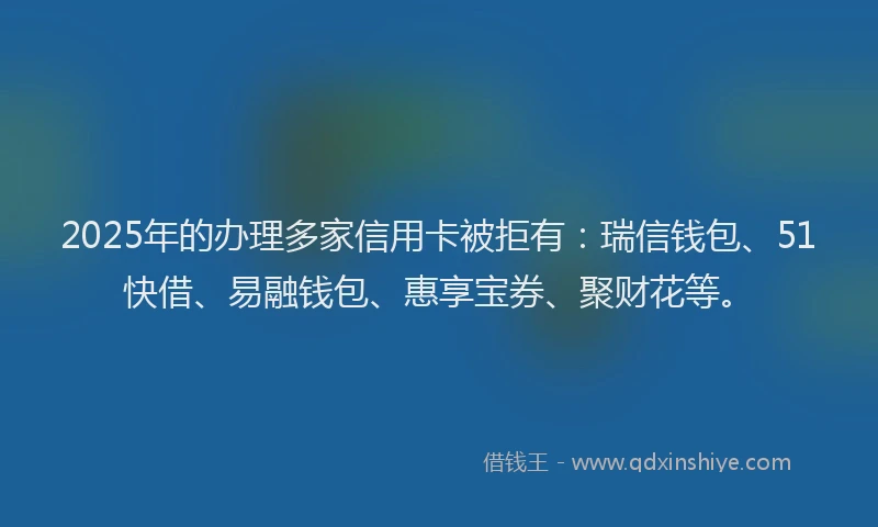 2025年的办理多家信用卡被拒有：瑞信钱包、51快借、易融钱包、惠享宝券、聚财花等。