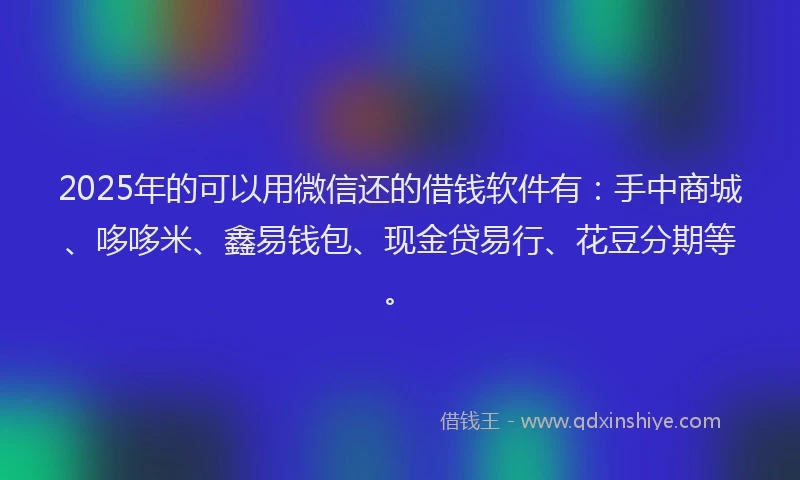 2025年的可以用微信还的借钱软件有：手中商城、哆哆米、鑫易钱包、现金贷易行、花豆分期等。