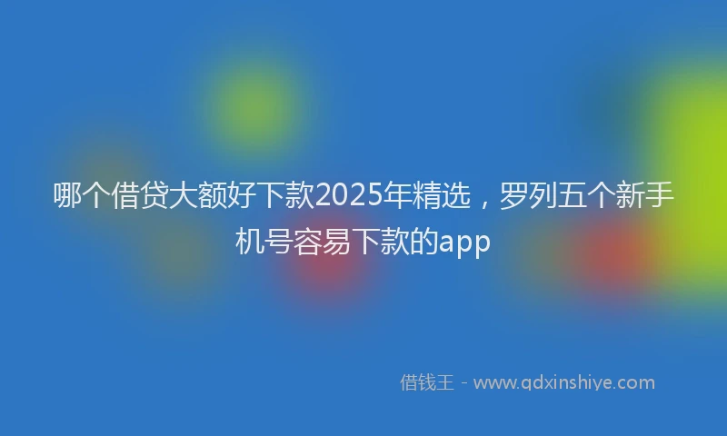 哪个借贷大额好下款2025年精选，罗列五个新手机号容易下款的app