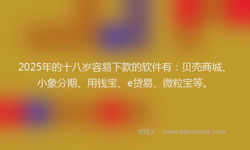 2025年的十八岁容易下款的软件有：贝壳商城、小象分期、用钱宝、e贷易、微粒宝等。