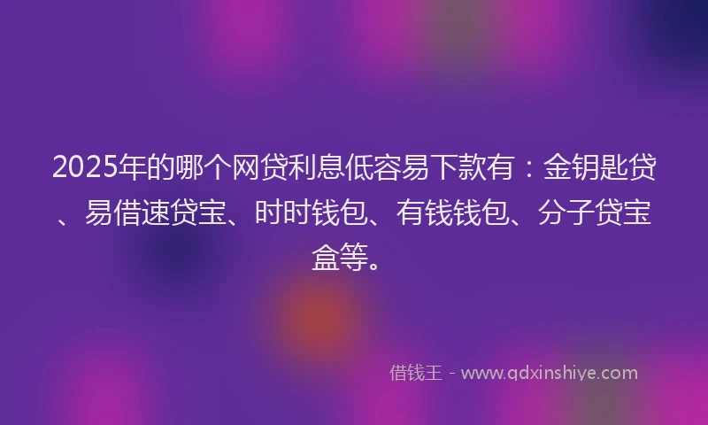 2025年的哪个网贷利息低容易下款有：金钥匙贷、易借速贷宝、时时钱包、有钱钱包、分子贷宝盒等。