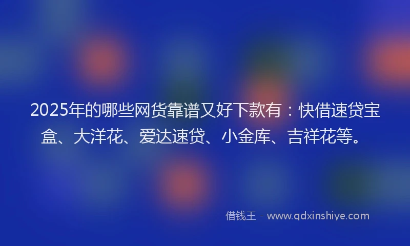 2025年的哪些网货靠谱又好下款有：快借速贷宝盒、大洋花、爱达速贷、小金库、吉祥花等。