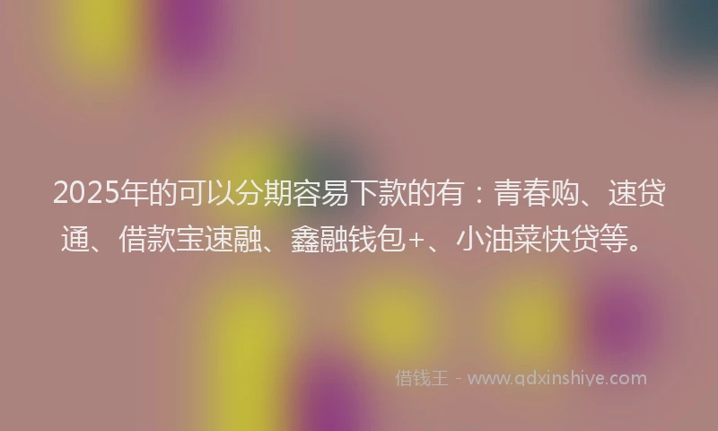 2025年的可以分期容易下款的有：青春购、速贷通、借款宝速融、鑫融钱包+、小油菜快贷等。