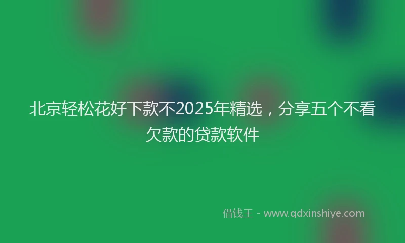 北京轻松花好下款不2025年精选，分享五个不看欠款的贷款软件