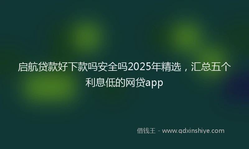 启航贷款好下款吗安全吗2025年精选，汇总五个利息低的网贷app