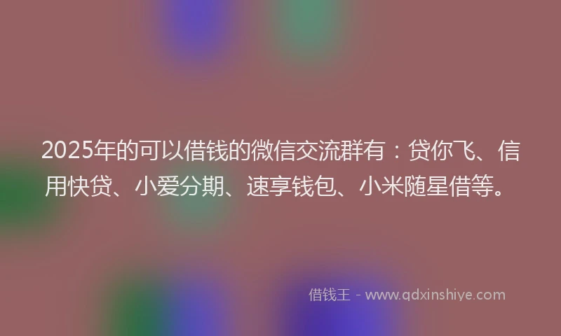 2025年的可以借钱的微信交流群有：贷你飞、信用快贷、小爱分期、速享钱包、小米随星借等。