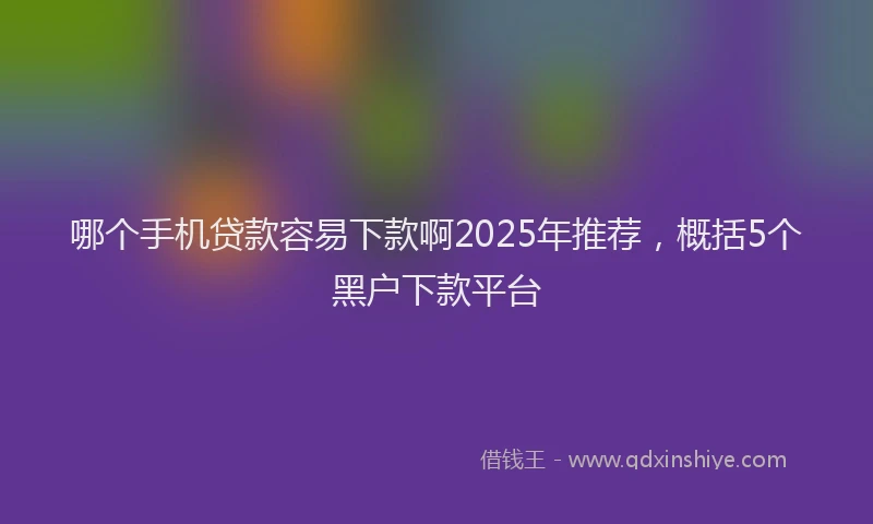哪个手机贷款容易下款啊2025年推荐，概括5个黑户下款平台