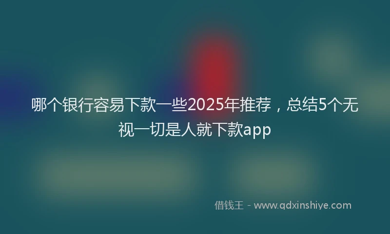 哪个银行容易下款一些2025年推荐，总结5个无视一切是人就下款app
