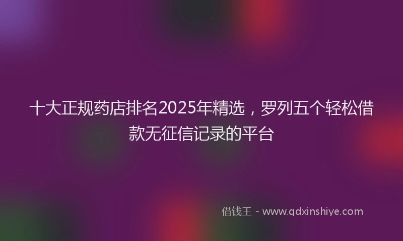 十大正规药店排名2025年精选，罗列五个轻松借款无征信记录的平台