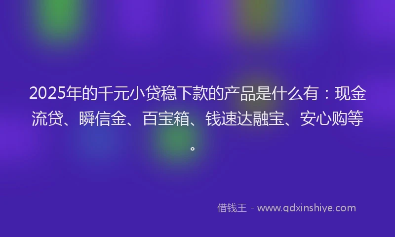 2025年的千元小贷稳下款的产品是什么有：现金流贷、瞬信金、百宝箱、钱速达融宝、安心购等。