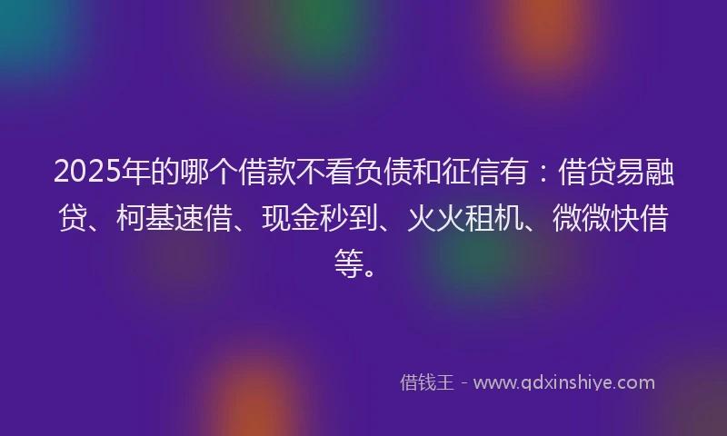 2025年的哪个借款不看负债和征信有：借贷易融贷、柯基速借、现金秒到、火火租机、微微快借等。